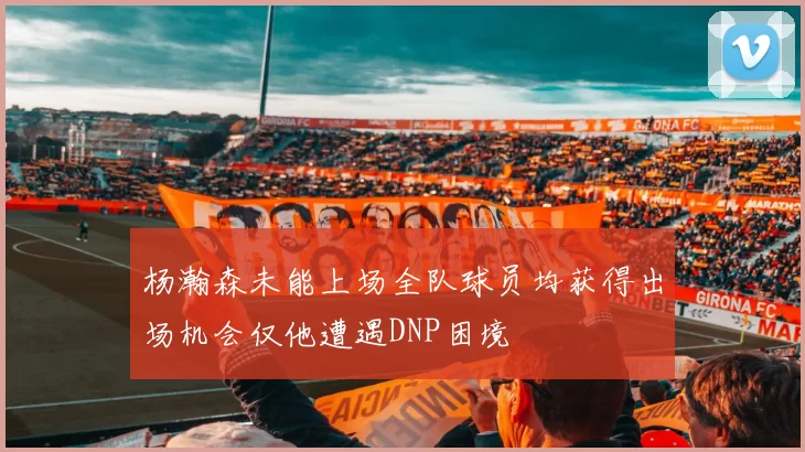 杨瀚森未能上场全队球员均获得出场机会仅他遭遇DNP困境