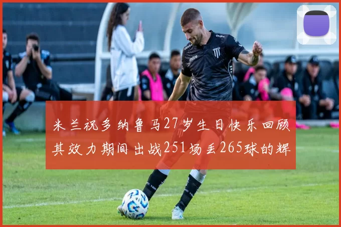 米兰祝多纳鲁马27岁生日快乐回顾其效力期间出战251场丢265球的辉煌历程