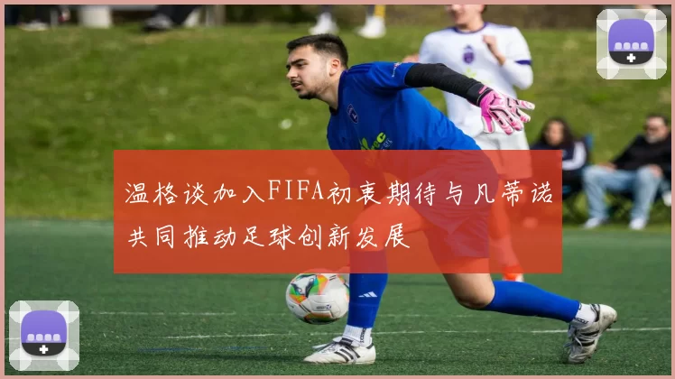 温格谈加入FIFA初衷期待与凡蒂诺共同推动足球创新发展