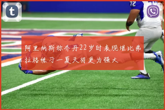 阿里纳斯称乔丹22岁时表现堪比弗拉格练习一夏天将更为强大