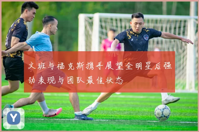 文班与福克斯携手展望全明星后强劲表现与团队最佳状态