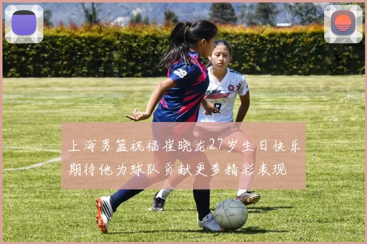 上海男篮祝福崔晓龙27岁生日快乐期待他为球队贡献更多精彩表现