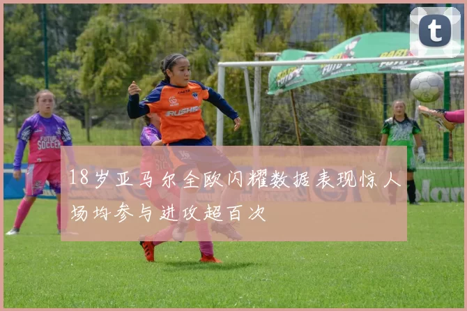 18岁亚马尔全欧闪耀数据表现惊人场均参与进攻超百次