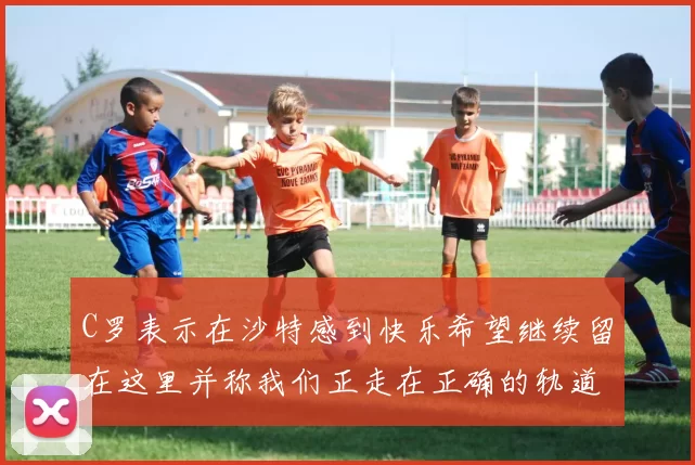 C罗表示在沙特感到快乐希望继续留在这里并称我们正走在正确的轨道上