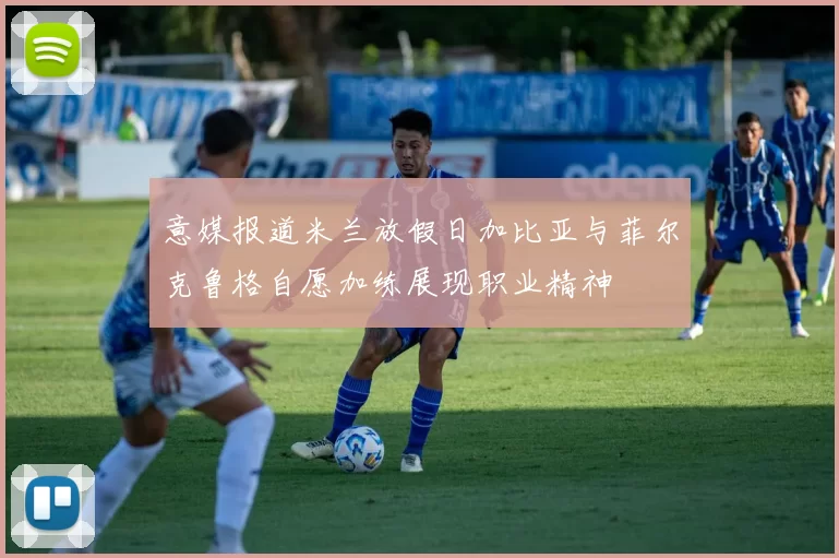 意媒报道米兰放假日加比亚与菲尔克鲁格自愿加练展现职业精神