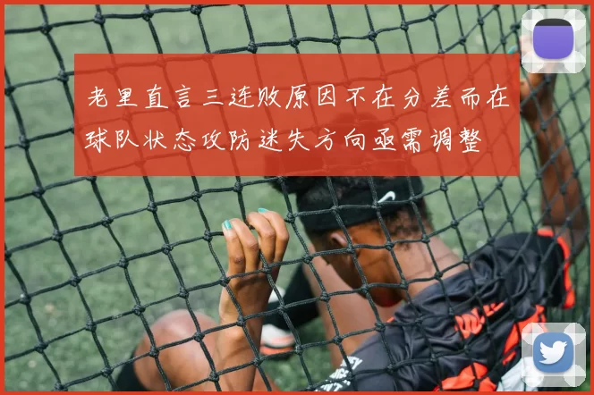 老里直言三连败原因不在分差而在球队状态攻防迷失方向亟需调整