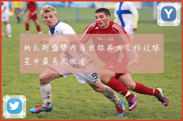 纳瓦斯盛赞内马尔称其为合作过球星中最具天赋者