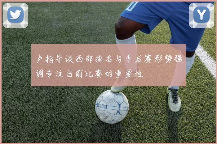卢指导谈西部排名与季后赛形势强调专注当前比赛的重要性