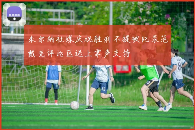 米尔纳社媒庆祝胜利不提破纪录范戴克评论区送上掌声支持