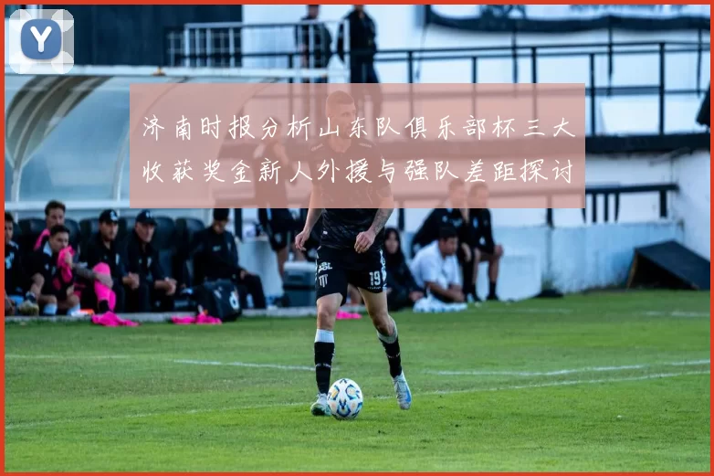 济南时报分析山东队俱乐部杯三大收获奖金新人外援与强队差距探讨