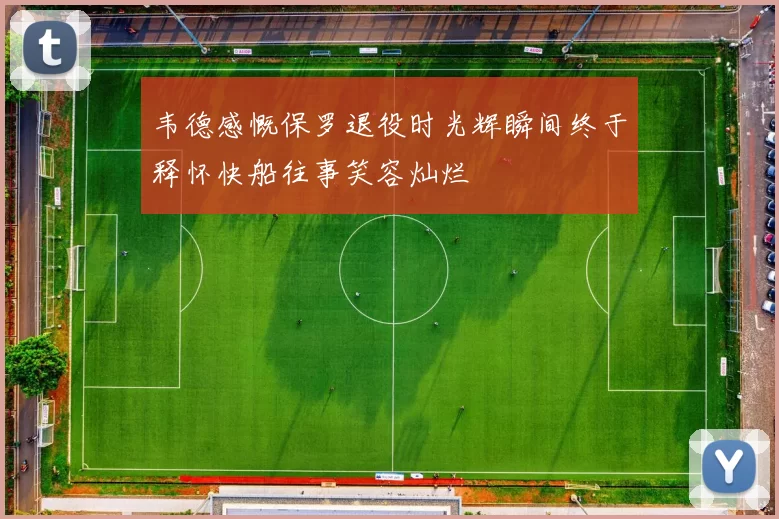 韦德感慨保罗退役时光辉瞬间终于释怀快船往事笑容灿烂