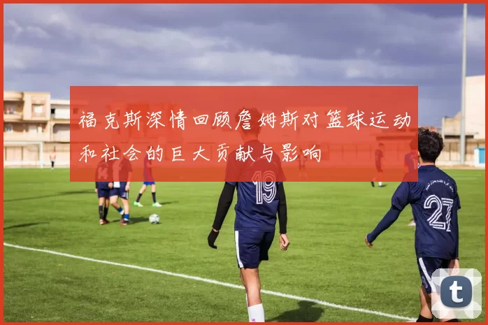 福克斯深情回顾詹姆斯对篮球运动和社会的巨大贡献与影响