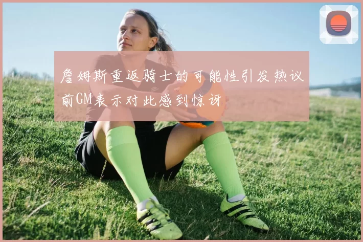 詹姆斯重返骑士的可能性引发热议前GM表示对此感到惊讶