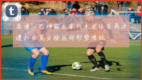 离谱！巴神前东家代米尔体育再次遭扣分负分榜底部形势堪忧