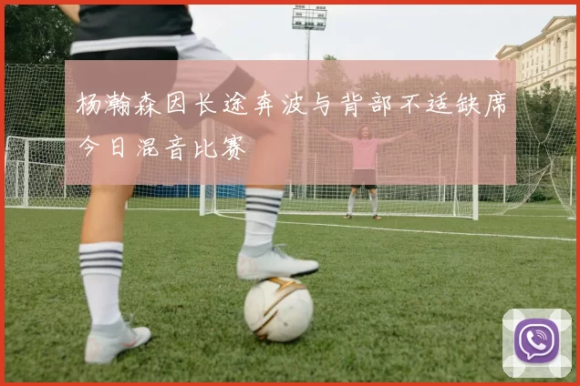 杨瀚森因长途奔波与背部不适缺席今日混音比赛
