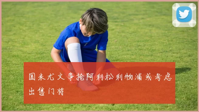 国米尤文争抢阿利松利物浦或考虑出售门将