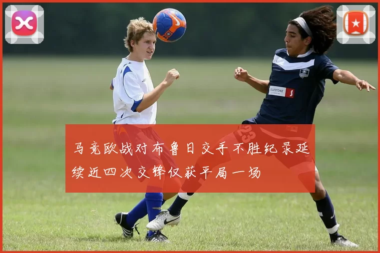 马竞欧战对布鲁日交手不胜纪录延续近四次交锋仅获平局一场