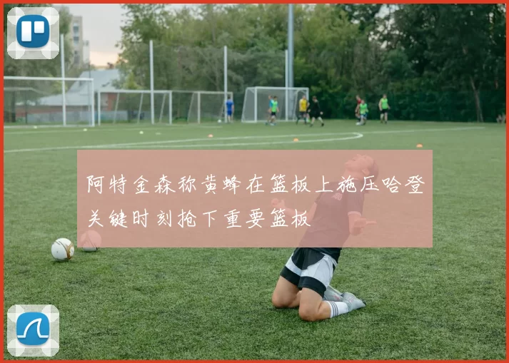阿特金森称黄蜂在篮板上施压哈登关键时刻抢下重要篮板